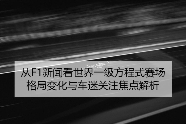 从F1新闻看世界一级方程式赛场格局变化与车迷关注焦点解析