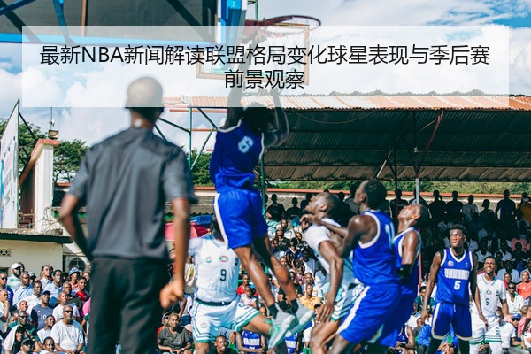 最新NBA新闻解读联盟格局变化球星表现与季后赛前景观察