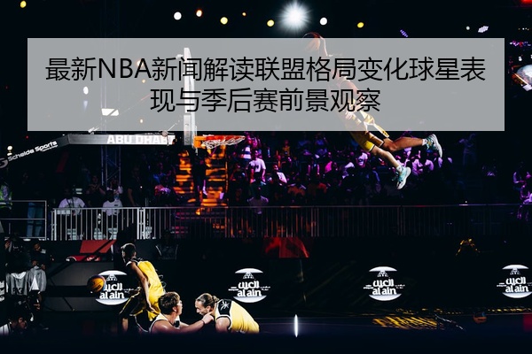 最新NBA新闻解读联盟格局变化球星表现与季后赛前景观察