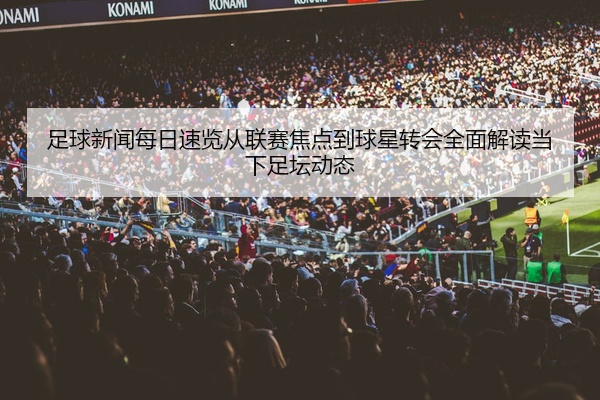 足球新闻每日速览从联赛焦点到球星转会全面解读当下足坛动态