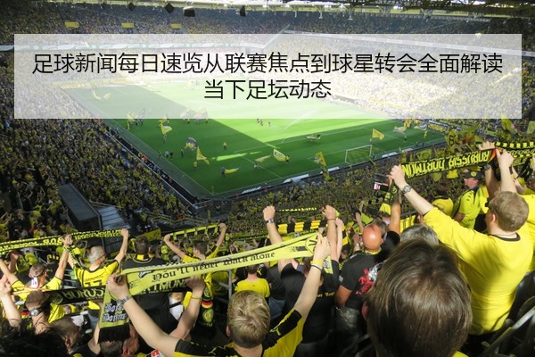 足球新闻每日速览从联赛焦点到球星转会全面解读当下足坛动态
